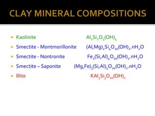  Kaolinite Al2Si2O5(OH)4
 Smectite - Montmorillonite (Al,Mg)2Si4O10(OH)2.nH2O
 Smectite - Nontronite Fe2(Si,Al)4O10(OH)2.nH2O
 Smectite – Saponite (Mg,Fe)3(Si,Al)4O10(OH)2.nH2O
 Illite KAl3Si3O10(OH)2
 