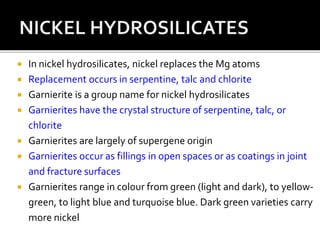  In nickel hydrosilicates, nickel replaces the Mg atoms
 Replacement occurs in serpentine, talc and chlorite
 Garnierite is a group name for nickel hydrosilicates
 Garnierites have the crystal structure of serpentine, talc, or
chlorite
 Garnierites are largely of supergene origin
 Garnierites occur as fillings in open spaces or as coatings in joint
and fracture surfaces
 Garnierites range in colour from green (light and dark), to yellow-
green, to light blue and turquoise blue. Dark green varieties carry
more nickel
 
