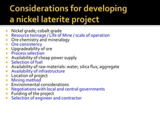  Nickel grade; cobalt grade
 Resource tonnage / Life of Mine / scale of operation
 Ore chemistry and mineralogy
 Ore consistency
 Upgradeability of ore
 Process selection
 Availability of cheap power supply
 Selection of fuel
 Availability of raw materials: water, silica flux, aggregate
 Availability of infrastructure
 Location of project
 Mining method
 Environmental considerations
 Negotiations with local and central governments
 Funding of the project
 Selection of engineer and contractor
 