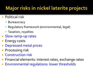  Political risk
 Bureaucracy
 Regulatory framework (environmental, legal)
 Taxation, royalties
 Slow ramp-up rates
 Energy costs
 Depressed metal prices
 Processing risk
 Construction risk
 Financial elements: interest rates, exchange rates
 Environmental regulations: lower thresholds
 
