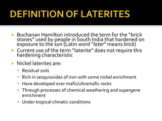  Buchanan Hamilton introduced the term for the “brick
stones” used by people in South India that hardened on
exposure to the sun (Latin word “later” means brick)
 Current use of the term “laterite” does not require this
hardening characteristic
 Nickel laterites are:
 Residual soils
 Rich in sesquioxides of iron with some nickel enrichment
 Have developed over mafic/ultramafic rocks
 Through processes of chemical weathering and supergene
enrichment
 Under tropical climatic conditions
 