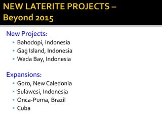 New Projects:
 Bahodopi, Indonesia
 Gag Island, Indonesia
 Weda Bay, Indonesia
Expansions:
 Goro, New Caledonia
 Sulawesi, Indonesia
 Onca-Puma, Brazil
 Cuba
 
