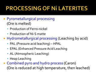  Pyrometallurgical processing
(Ore is melted)
 Production of Ferro-nickel
 Production of Ni-S matte
 Hydrometallurgical processing (Leaching by acid)
 PAL (Pressure acid leaching) – HPAL
 EPAL (Enhanced Pressure Acid Leaching
 AL (Atmospheric Leaching)
 Heap Leaching
 Combined pyro and hydro process (Caron)
(Ore is reduced at high temperature, then leached)
 