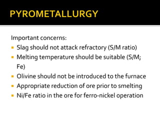 Important concerns:
 Slag should not attack refractory (S/M ratio)
 Melting temperature should be suitable (S/M;
Fe)
 Olivine should not be introduced to the furnace
 Appropriate reduction of ore prior to smelting
 Ni/Fe ratio in the ore for ferro-nickel operation
 