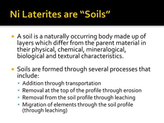  A soil is a naturally occurring body made up of
layers which differ from the parent material in
their physical, chemical, mineralogical,
biological and textural characteristics.
 Soils are formed through several processes that
include:
 Addition through transportation
 Removal at the top of the profile through erosion
 Removal from the soil profile through leaching
 Migration of elements through the soil profile
(through leaching)
 
