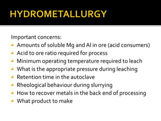 Important concerns:
 Amounts of soluble Mg and Al in ore (acid consumers)
 Acid to ore ratio required for process
 Minimum operating temperature required to leach
 What is the appropriate pressure during leaching
 Retention time in the autoclave
 Rheological behaviour during slurrying
 How to recover metals in the back end of processing
 What product to make
 