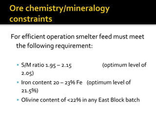 For efficient operation smelter feed must meet
the following requirement:
 S/M ratio 1.95 – 2.15 (optimum level of
2.05)
 Iron content 20 – 23% Fe (optimum level of
21.5%)
 Olivine content of <22% in any East Block batch
 