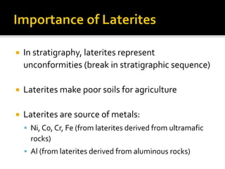  In stratigraphy, laterites represent
unconformities (break in stratigraphic sequence)
 Laterites make poor soils for agriculture
 Laterites are source of metals:
 Ni, Co, Cr, Fe (from laterites derived from ultramafic
rocks)
 Al (from laterites derived from aluminous rocks)
 