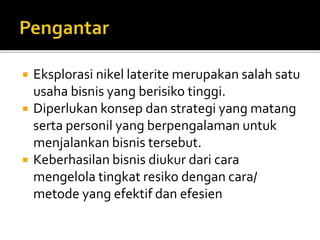  Eksplorasi nikel laterite merupakan salah satu
usaha bisnis yang berisiko tinggi.
 Diperlukan konsep dan strategi yang matang
serta personil yang berpengalaman untuk
menjalankan bisnis tersebut.
 Keberhasilan bisnis diukur dari cara
mengelola tingkat resiko dengan cara/
metode yang efektif dan efesien
 