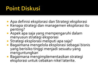  Apa definisi eksplorasi dan Strategi eksplorasi
 Kenapa strategi dan managemen eksplorasi itu
penting?
 Aspek apa saja yang mempengaruhi dalam
menyusun strategi eksporasi
 Strategi eksplorasi meliputi apa saja?
 Bagaimana mengelola eksplorasi sebagai bisnis
yang berisiko tinggi menjadi sesuatu yang
menguntungkan
 Bagaimana mengimplementasikan strategi
eksplorasi untuk cebakan nikel laterite.
 