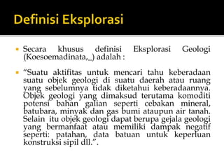  Secara khusus definisi Eksplorasi Geologi
(Koesoemadinata,_) adalah :
 “Suatu aktifitas untuk mencari tahu keberadaan
suatu objek geologi di suatu daerah atau ruang
yang sebelumnya tidak diketahui keberadaannya.
Objek geologi yang dimaksud terutama komoditi
potensi bahan galian seperti cebakan mineral,
batubara, minyak dan gas bumi ataupun air tanah.
Selain itu objek geologi dapat berupa gejala geologi
yang bermanfaat atau memiliki dampak negatif
seperti: patahan, data batuan untuk keperluan
konstruksi sipil dll.”.
 