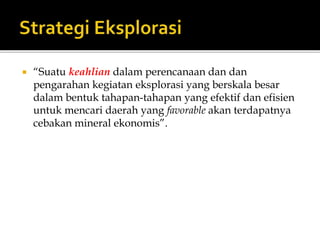  “Suatu keahlian dalam perencanaan dan dan
pengarahan kegiatan eksplorasi yang berskala besar
dalam bentuk tahapan-tahapan yang efektif dan efisien
untuk mencari daerah yang favorable akan terdapatnya
cebakan mineral ekonomis”.
 