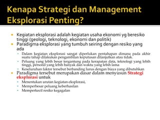  Kegiatan eksplorasi adalah kegiatan usaha ekonomi yg beresiko
tinggi (geologi, teknologi, ekonomi dan politik)
 Paradigma eksplorasi yang tumbuh seiring dengan resiko yang
ada
• Dalam kegiatan eksplorasi sangat diperlukan pentahapan dimana pada akhir
suatu tahap dilakukan pengambilan keputusan dilanjutkan atau tidak.
• Peluang yang lebih besar tergantung pada kerapatan data, teknologi yang lebih
tinggi, personil yang lebih banyak dan waktu yang lebih lama
• Keseluruhan faktor tersebut berbanding lurus dengan biaya yang dibutuhkan
 Paradigma tersebut merupakan dasar dalam menyusun Strategi
eksplorasi untuk
 Menentukan urutan kegiatan eksplorasi,
 Memperbesar peluang keberhasilan
 Memperkecil resiko kegagalan
 