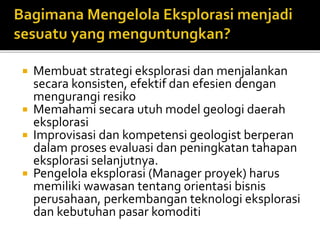  Membuat strategi eksplorasi dan menjalankan
secara konsisten, efektif dan efesien dengan
mengurangi resiko
 Memahami secara utuh model geologi daerah
eksplorasi
 Improvisasi dan kompetensi geologist berperan
dalam proses evaluasi dan peningkatan tahapan
eksplorasi selanjutnya.
 Pengelola eksplorasi (Manager proyek) harus
memiliki wawasan tentang orientasi bisnis
perusahaan, perkembangan teknologi eksplorasi
dan kebutuhan pasar komoditi
 