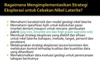  Memahami karakteristik dan model geologi nikel laterite
 Memahami spesifikasi bijih untuk kebutuhan pasar
(market deman) maupun untuk rencana pembuatan
pabrik (pig iron, limonite ore dan high grade saprolite ore)
 Membuat strategi eksplorasi yang efektif dan efisien
untuk nikel laterite (tahapan, metode, target, personil dan
peralatan)
 Melaksanakan strategi eksplorasi secara konsisten dan
melakukan kontrol terhadap kualitas dan kuantitas data
yang dihasilkan/
 Memaksimalkan data evaluasi geologi untuk perencanaan
tahapan berikutnya
 