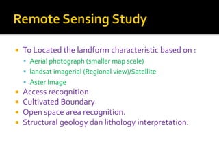  To Located the landform characteristic based on :
 Aerial photograph (smaller map scale)
 landsat imagerial (Regional view)/Satellite
 Aster Image
 Access recognition
 Cultivated Boundary
 Open space area recognition.
 Structural geology dan lithology interpretation.
 