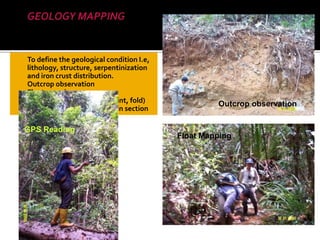  To define the geological condition I.e,
lithology, structure, serpentinization
and iron crust distribution.
 Outcrop observation
 Float mapping
 Structural geology (fault, joint, fold)
 Surface Sampling (assay, thin section
Float Mapping
Outcrop observation
GPS Reading
 