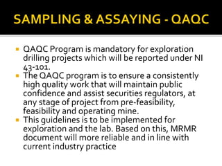 QAQC Program is mandatory for exploration
drilling projects which will be reported under NI
43-101.
 The QAQC program is to ensure a consistently
high quality work that will maintain public
confidence and assist securities regulators, at
any stage of project from pre-feasibility,
feasibility and operating mine.
 This guidelines is to be implemented for
exploration and the lab. Based on this, MRMR
document will more reliable and in line with
current industry practice
 