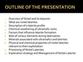 1. Overview of Nickel and its deposits
2. What are nickel laterites
3. Description of a laterite profile
4. Chemical weathering of ultramafic rocks
5. Factors that influence laterite formation
6. Role of various elements during laterisation
7. Minerals associated with ultramafics and laterites
8. Physical and chemical properties of nickel laterites
relevant to their exploitation
9. Processing of Nickel Laterites
10. Exploration strategy and Management of Nickel Laterite
 