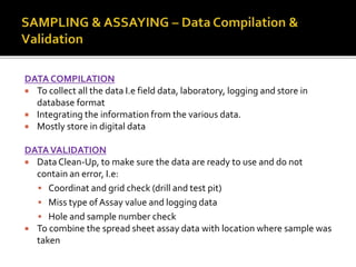 DATA COMPILATION
 To collect all the data I.e field data, laboratory, logging and store in
database format
 Integrating the information from the various data.
 Mostly store in digital data
DATAVALIDATION
 Data Clean-Up, to make sure the data are ready to use and do not
contain an error, I.e:
 Coordinat and grid check (drill and test pit)
 Miss type of Assay value and logging data
 Hole and sample number check
 To combine the spread sheet assay data with location where sample was
taken
 