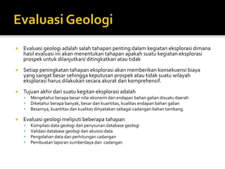  Evaluasi geologi adalah salah tahapan penting dalam kegiatan eksplorasi dimana
hasil evaluasi ini akan menentukan tahapan apakah suatu kegiatan eksplorasi
prospek untuk dilanjutkan/ ditingkatkan atau tidak
 Setiap peningkatan tahapan eksplorasi akan memberikan konsekuensi biaya
yang sangat besar sehingga keputusan prospek atau tidak suatu wilayah
eksplorasi harus dilakukan secara akurat dan komprehensif.
 Tujuan akhir dari suatu kegitan eksplorasi adalah
 Mengetahui berapa besar nilai ekonomi dari endapan bahan galian disuatu daerah
 Diketahui berapa banyak, besar dan kuantitas, kualitas endapan bahan galian
 Besarnya, kuantitas dan kualitas dinyatakan sebagai cadangan bahan tambang.
 Evaluasi geologi meliputi beberapa tahapan
 Kompilasi data geologi dan penysunan database geologi
 Validasi database geologi dan akuisisi data
 Pengolahan data dan perhitungan cadangan
 Pembuatan laporan sumberdaya dan cadangan
 