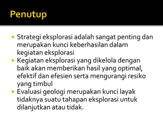  Strategi eksplorasi adalah sangat penting dan
merupakan kunci keberhasilan dalam
kegiatan eksplorasi
 Kegiatan eksplorasi yang dikelola dengan
baik akan memberikan hasil yang optimal,
efektif dan efesien serta mengurangi resiko
yang timbul
 Evaluasi geologi merupakan kunci layak
tidaknya suatu tahapan eksplorasi untuk
dilanjutkan atau tidak.
 
