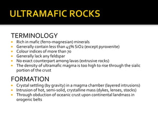 TERMINOLOGY
 Rich in mafic (ferro-magnesian) minerals
 Generally contain less than 45% SiO2 (except pyroxenite)
 Colour indices of more than 70
 Generally lack any feldspar
 No exact counterpart among lavas (extrusive rocks)
 The density of ultramafic magma is too high to rise through the sialic
portion of the crust
FORMATION
 Crystal settling (by gravity) in a magma chamber (layered intrusions)
 Intrusion of hot, semi-solid, crystalline mass (dykes, lenses, stocks)
 Through obduction of oceanic crust upon continental landmass in
orogenic belts
 