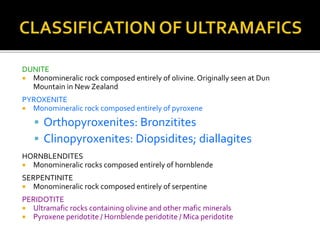 DUNITE
 Monomineralic rock composed entirely of olivine. Originally seen at Dun
Mountain in New Zealand
PYROXENITE
 Monomineralic rock composed entirely of pyroxene
 Orthopyroxenites: Bronzitites
 Clinopyroxenites: Diopsidites; diallagites
HORNBLENDITES
 Monomineralic rocks composed entirely of hornblende
SERPENTINITE
 Monomineralic rock composed entirely of serpentine
PERIDOTITE
 Ultramafic rocks containing olivine and other mafic minerals
 Pyroxene peridotite / Hornblende peridotite / Mica peridotite
 