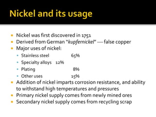  Nickel was first discovered in 1751
 Derived from German “kupfernickel”  false copper
 Major uses of nickel:
 Stainless steel 65%
 Specialty alloys 12%
 Plating 8%
 Other uses 15%
 Addition of nickel imparts corrosion resistance, and ability
to withstand high temperatures and pressures
 Primary nickel supply comes from newly mined ores
 Secondary nickel supply comes from recycling scrap
 