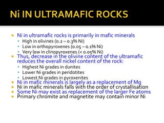  Ni in ultramafic rocks is primarily in mafic minerals
 High in olivines (0.2 – 0.3% Ni)
 Low in orthopyroxenes (0.05 – 0.1% Ni)
 Very low in clinopyroxenes (< 0.05% Ni)
 Thus, decrease in the olivine content of the ultramafic
reduces the overall nickel content of the rock:
 Highest Ni grades in dunites
 Lower Ni grades in peridotites
 Lowest Ni grades in pyroxenites
 Ni in mafic minerals is largely as a replacement of Mg
 Ni in mafic minerals falls with the order of crystallisation
 Some Ni may exist as replacement of the larger Fe atoms
 Primary chromite and magnetite may contain minor Ni
 