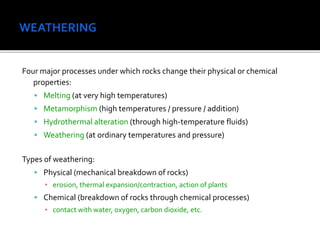 Four major processes under which rocks change their physical or chemical
properties:
 Melting (at very high temperatures)
 Metamorphism (high temperatures / pressure / addition)
 Hydrothermal alteration (through high-temperature fluids)
 Weathering (at ordinary temperatures and pressure)
Types of weathering:
 Physical (mechanical breakdown of rocks)
▪ erosion, thermal expansion/contraction, action of plants
 Chemical (breakdown of rocks through chemical processes)
▪ contact with water, oxygen, carbon dioxide, etc.
 
