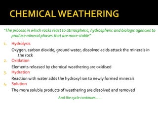 “The process in which rocks react to atmospheric, hydrospheric and biologic agencies to
produce mineral phases that are more stable”
1. Hydrolysis
Oxygen, carbon dioxide, ground water, dissolved acids attack the minerals in
the rock
2. Oxidation
Elements released by chemical weathering are oxidised
3. Hydration
Reaction with water adds the hydroxyl ion to newly formed minerals
4. Solution
The more soluble products of weathering are dissolved and removed
And the cycle continues .....
 