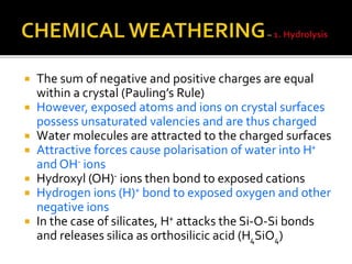  The sum of negative and positive charges are equal
within a crystal (Pauling’s Rule)
 However, exposed atoms and ions on crystal surfaces
possess unsaturated valencies and are thus charged
 Water molecules are attracted to the charged surfaces
 Attractive forces cause polarisation of water into H+
and OH- ions
 Hydroxyl (OH)- ions then bond to exposed cations
 Hydrogen ions (H)+ bond to exposed oxygen and other
negative ions
 In the case of silicates, H+ attacks the Si-O-Si bonds
and releases silica as orthosilicic acid (H4SiO4)
 