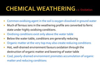  Common oxidising agent in the soil is oxygen dissolved in ground water
 Much of ferrous ions in the weathering profile are converted to ferric
state under highly oxidising conditions.
 Oxidising conditions exist only above the water table
 Below the water table, conditions are generally reducing
 Organic matter at the very top may also create reducing conditions
 Hot, well-drained environment favours oxidation through the
destruction of organic matter and lowering of water table
 Cool, poorly-drained environment promotes accumulation of organic
matter and reducing conditions
 