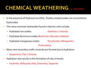  In the presence of Hydroxyl ion (OH)-, freshly created oxides are converted to
hydroxides
 The more common hydroxides found in lateritic soils include:
 Hydrated iron oxides: Goethite / Limonite
 Hydrated Aluminum oxides:Boehmite / Bauxite / Gibbsite
 Hydrated manganese oxides: Pyrochroite / Manganite /
Psilomelane
 Many new secondary mafic minerals are formed due to hydration:
 Serpentine /Talc / Chlorite
 Hydration also results in the formation of clay minerals:
 Kaolinite; Halloysite; Illite; Smectites; Saponite
 