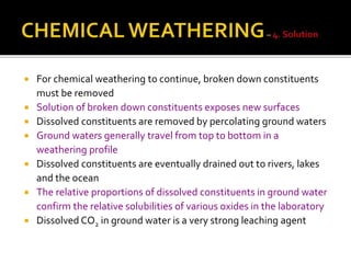  For chemical weathering to continue, broken down constituents
must be removed
 Solution of broken down constituents exposes new surfaces
 Dissolved constituents are removed by percolating ground waters
 Ground waters generally travel from top to bottom in a
weathering profile
 Dissolved constituents are eventually drained out to rivers, lakes
and the ocean
 The relative proportions of dissolved constituents in ground water
confirm the relative solubilities of various oxides in the laboratory
 Dissolved CO2 in ground water is a very strong leaching agent
 