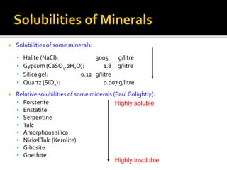  Solubilities of some minerals:
 Halite (NaCl): 3005 g/litre
 Gypsum (CaSO4.2H2O): 1.8 g/litre
 Silica gel: 0.12 g/litre
 Quartz (SiO2): 0.007 g/litre
 Relative solubilities of some minerals (Paul Golightly):
 Forsterite
 Enstatite
 Serpentine
 Talc
 Amorphous silica
 NickelTalc (Kerolite)
 Gibbsite
 Goethite
Highly soluble
Highly insoluble
 