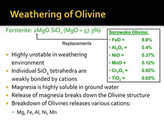 Forsterite: 2MgO.SiO2 (MgO = 57.3%)
 Highly unstable in weathering
environment
 Individual SiO4 tetrahedra are
weakly bonded by cations
 Magnesia is highly soluble in ground water
 Release of magnesia breaks down the Olivine structure
 Breakdown of Olivines releases various cations:
 Mg, Fe, Al, Ni, Mn
Sorowako Olivine:
• FeO = 9.0%
• Al2O3 = 0.4%
• NiO = 0.37%
• MnO = 0.12%
• Cr2O3 = 0.02%
• TiO2 = 0.02%
Replacements
 
