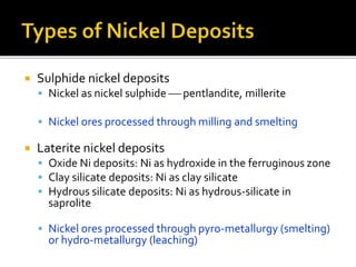  Sulphide nickel deposits
 Nickel as nickel sulphide  pentlandite, millerite
 Nickel ores processed through milling and smelting
 Laterite nickel deposits
 Oxide Ni deposits: Ni as hydroxide in the ferruginous zone
 Clay silicate deposits: Ni as clay silicate
 Hydrous silicate deposits: Ni as hydrous-silicate in
saprolite
 Nickel ores processed through pyro-metallurgy (smelting)
or hydro-metallurgy (leaching)
 