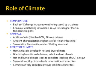  TEMPERATURE
 Each 10 C change increases weathering speed by 2-3 times
 Chemical weathering in tropics is 20-40 times higher than in
temperate regions
 RAINFALL
 Acidity of rain (dissolved CO2, Nitrous oxides)
 Amount of precipitation (higher rainfall = higher leaching)
 Seasonality:Constant humid vs.Wet/dry seasonal
 EFFECT OF CLIMATE
 Hematitic soils develop in hot and dryer climate
 Goethitic/limonitic soils develop in hot and wet climate
 Hot and humid climate leads to complete leaching of SiO2 & MgO
 Seasonal wet/dry climate leads to formation of smectites
 Climate can vary considerably over time [fossil laterites]
 