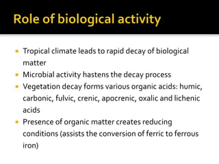  Tropical climate leads to rapid decay of biological
matter
 Microbial activity hastens the decay process
 Vegetation decay forms various organic acids: humic,
carbonic, fulvic, crenic, apocrenic, oxalic and lichenic
acids
 Presence of organic matter creates reducing
conditions (assists the conversion of ferric to ferrous
iron)
 