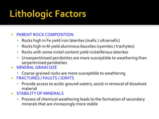  PARENT ROCK COMPOSITION
 Rocks high in Fe yield iron laterites (mafic / ultramafic)
 Rocks high in Al yield aluminous bauxites (syenites / trachytes)
 Rocks with some nickel content yield nickeliferous laterites
 Unserpentinised peridotites are more susceptible to weathering than
serpentinised peridotites
 MINERAL GRAIN SIZE
 Coarse-grained rocks are more susceptible to weathering
 FRACTURES / FAULTS / JOINTS
 Provide access to acidic ground waters; assist in removal of dissolved
material
 STABILITYOF MINERALS
 Process of chemical weathering leads to the formation of secondary
minerals that are increasingly more stable
 