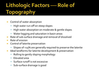  Control of water absorption
 High water run-off on steep slopes
 High water absorption on moderate & gentle slopes
 Water logging and saturation in basin areas
 Rate of sub-surface drainage and removal of dissolved
 Rate of erosion
 Control of laterite preservation
 Slopes of <15% are generally required to preserve the laterite
 Ideal landforms for laterite development & preservation
 Rolling to gently sloping morphology
 Elevated area
 Surface runoff is not excessive
 Sub-surface drainage is good
 