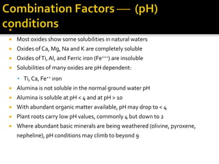  pH of normal waters lies between 4 and 9
 Most oxides show some solubilities in natural waters
 Oxides of Ca, Mg, Na and K are completely soluble
 Oxides ofTi,Al, and Ferric iron (Fe+++) are insoluble
 Solubilities of many oxides are pH dependent:
 Ti, Ca, Fe++ iron
 Alumina is not soluble in the normal ground water pH
 Alumina is soluble at pH < 4 and at pH > 10
 With abundant organic matter available, pH may drop to < 4
 Plant roots carry low pH values, commonly 4 but down to 2
 Where abundant basic minerals are being weathered (olivine, pyroxene,
nepheline), pH conditions may climb to beyond 9
 