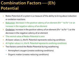  Redox Potential of a system is a measure of the ability to bring about reduction
or oxidation reactions
 Reduction: decrease in the positive valency of an element (Fe+++ to Fe++) or an
increase in the negative valency of an element
 Oxidation: increase in the positive valency of an element (Fe++ to Fe+++) or the
decrease in the negative valency of an element
 The neutral value of Redox Potential is zero
 At lower values (-), the R. Potential represents reducing conditions
 At higher values (+), the R. Potential represents oxidising conditions
 Two factors control the Redox Potential during weathering:
 Atmospheric oxygen (creates oxidising conditions)
 Organic matter (creates reducing conditions)
 
