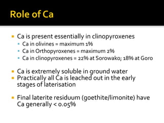  Ca is present essentially in clinopyroxenes
 Ca in olivines = maximum 1%
 Ca in Orthopyroxenes = maximum 2%
 Ca in clinopyroxenes = 22% at Sorowako; 18% at Goro
 Ca is extremely soluble in ground water
 Practically all Ca is leached out in the early
stages of laterisation
 Final laterite residuum (goethite/limonite) have
Ca generally < 0.05%
 