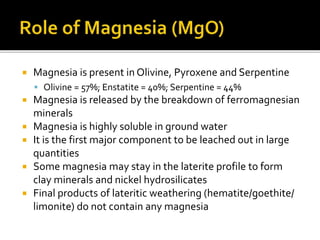  Magnesia is present in Olivine, Pyroxene and Serpentine
 Olivine = 57%; Enstatite = 40%; Serpentine = 44%
 Magnesia is released by the breakdown of ferromagnesian
minerals
 Magnesia is highly soluble in ground water
 It is the first major component to be leached out in large
quantities
 Some magnesia may stay in the laterite profile to form
clay minerals and nickel hydrosilicates
 Final products of lateritic weathering (hematite/goethite/
limonite) do not contain any magnesia
 