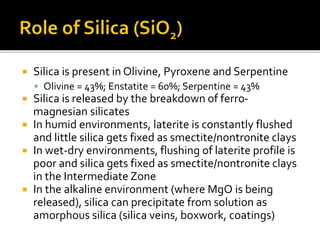  Silica is present in Olivine, Pyroxene and Serpentine
 Olivine = 43%; Enstatite = 60%; Serpentine = 43%
 Silica is released by the breakdown of ferro-
magnesian silicates
 In humid environments, laterite is constantly flushed
and little silica gets fixed as smectite/nontronite clays
 In wet-dry environments, flushing of laterite profile is
poor and silica gets fixed as smectite/nontronite clays
in the Intermediate Zone
 In the alkaline environment (where MgO is being
released), silica can precipitate from solution as
amorphous silica (silica veins, boxwork, coatings)
 