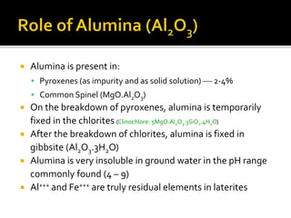  Alumina is present in:
 Pyroxenes (as impurity and as solid solution)  2-4%
 Common Spinel (MgO.Al2O3)
 On the breakdown of pyroxenes, alumina is temporarily
fixed in the chlorites (Clinochlore: 5MgO.Al2O3.3SiO2.4H2O)
 After the breakdown of chlorites, alumina is fixed in
gibbsite (Al2O3.3H2O)
 Alumina is very insoluble in ground water in the pH range
commonly found (4 – 9)
 Al+++ and Fe+++ are truly residual elements in laterites
 