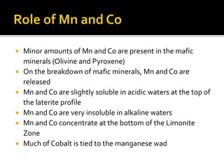  Minor amounts of Mn and Co are present in the mafic
minerals (Olivine and Pyroxene)
 On the breakdown of mafic minerals, Mn and Co are
released
 Mn and Co are slightly soluble in acidic waters at the top of
the laterite profile
 Mn and Co are very insoluble in alkaline waters
 Mn and Co concentrate at the bottom of the Limonite
Zone
 Much of Cobalt is tied to the manganese wad
 